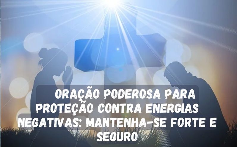 Oração Poderosa para Proteção contra Energias Negativas: Mantenha-se Forte e Seguro