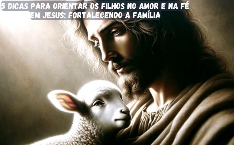 5 Dicas Para Orientar os Filhos no Amor e na Fé em Jesus: Fortalecendo a Família